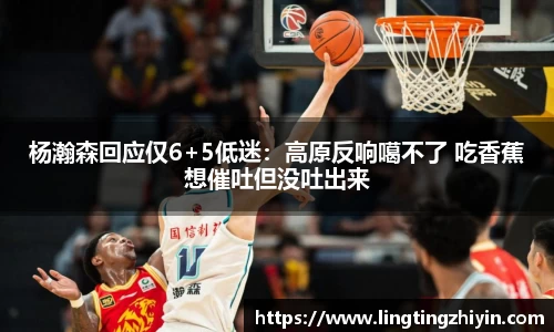 杨瀚森回应仅6+5低迷：高原反响噶不了 吃香蕉想催吐但没吐出来